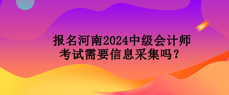 報名河南2024中級會計師考試需要信息采集嗎？