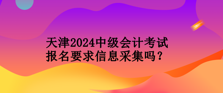 天津2024中級(jí)會(huì)計(jì)考試報(bào)名要求信息采集嗎？