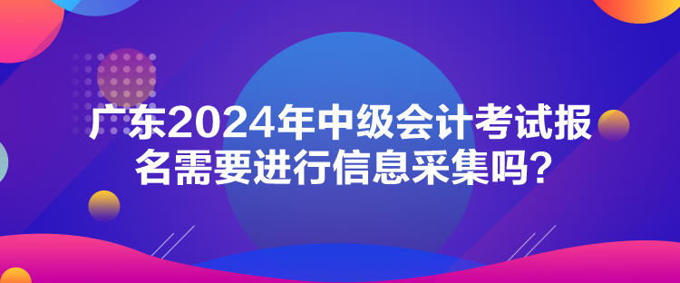 廣東2024年中級(jí)會(huì)計(jì)考試報(bào)名需要進(jìn)行信息采集嗎？