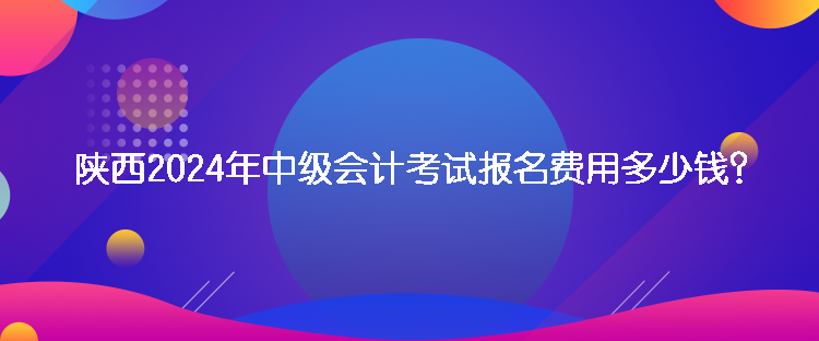 陜西2024年中級(jí)會(huì)計(jì)考試報(bào)名費(fèi)用多少錢？