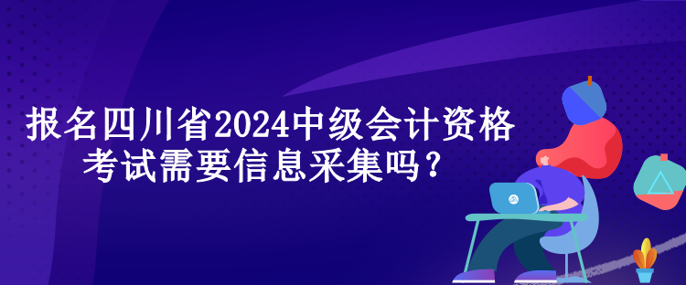 報(bào)名四川省2024中級(jí)會(huì)計(jì)資格考試需要信息采集嗎？