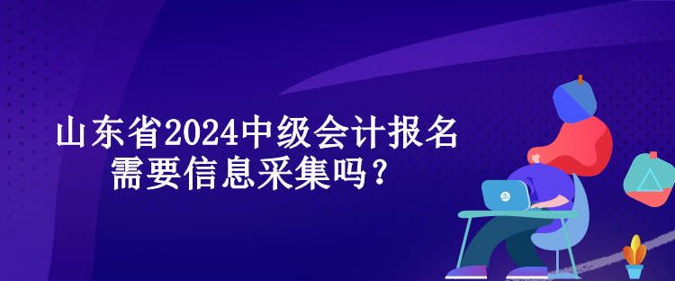 山東省2024中級會計報名需要信息采集嗎？