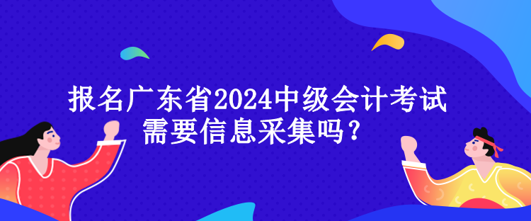 報(bào)名廣東省2024中級(jí)會(huì)計(jì)考試需要信息采集嗎？