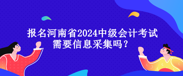 報名河南省2024中級會計考試需要信息采集嗎？