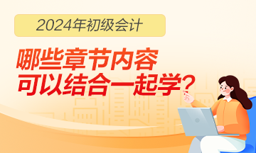 2024年初級會計(jì)職稱哪些章節(jié)內(nèi)容可以結(jié)合一起學(xué)習(xí)？