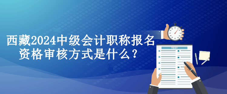 西藏2024中級(jí)會(huì)計(jì)職稱報(bào)名資格審核方式是什么？