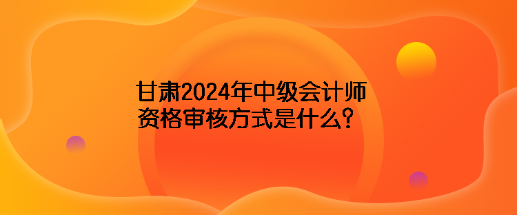 甘肅2024年中級會計(jì)師資格審核方式是什么？