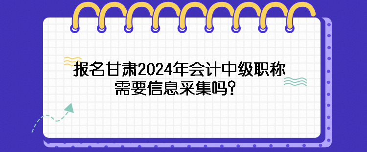 報名甘肅2024年會計中級職稱需要信息采集嗎？