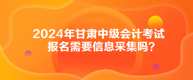 2024年甘肅中級會計考試報名需要信息采集嗎？