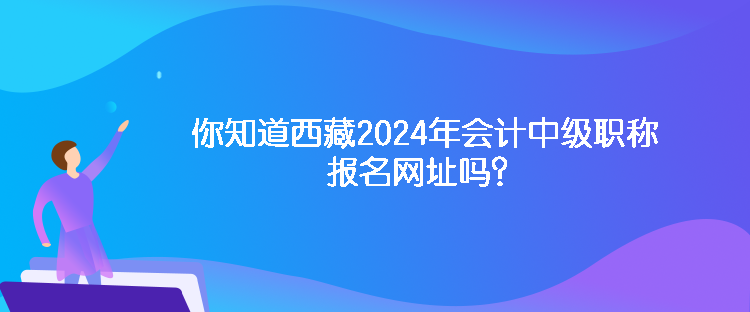 你知道西藏2024年會計中級職稱報名網(wǎng)址嗎？