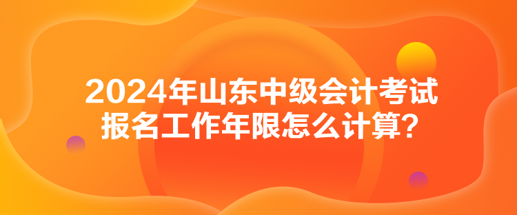 2024年山東中級會計考試報名工作年限怎么計算？