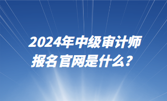 2024年中級審計師報名官網(wǎng)是什么？