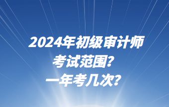 2024年初級審計師考試范圍？一年考幾次？