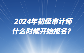 2024年初級(jí)審計(jì)師什么時(shí)候開(kāi)始報(bào)名？