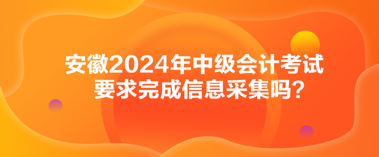 安徽2024年中級會計考試要求完成信息采集嗎？