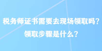 稅務師證書需要去現(xiàn)場領(lǐng)取嗎？領(lǐng)取步驟是什么？