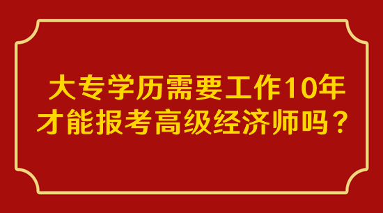 大專學(xué)歷需要工作10年才能報(bào)考高級(jí)經(jīng)濟(jì)師嗎？