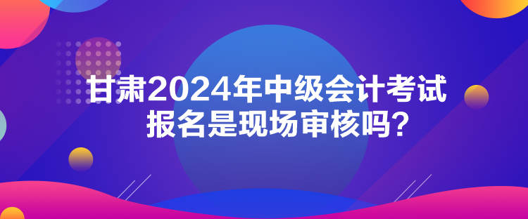 甘肅2024年中級(jí)會(huì)計(jì)考試報(bào)名是現(xiàn)場(chǎng)審核嗎？