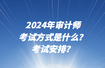 2024年審計師考試方式是什么？考試安排？