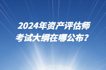 2024年資產(chǎn)評估師考試大綱在哪公布？