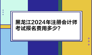 黑龍江2024年注冊會計師考試報名費用多少？