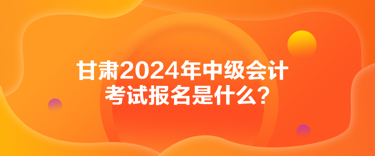 甘肅2024年中級(jí)會(huì)計(jì)考試報(bào)名是什么？