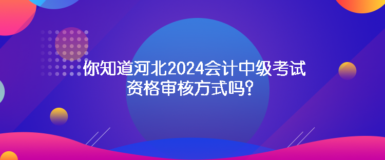 你知道河北2024會計(jì)中級考試資格審核方式嗎？