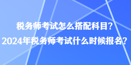 稅務(wù)師考試怎么搭配科目？2024年稅務(wù)師考試什么時(shí)候報(bào)名？