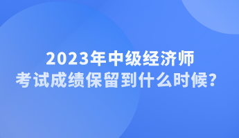 2023年中級(jí)經(jīng)濟(jì)師考試成績(jī)保留到什么時(shí)候？