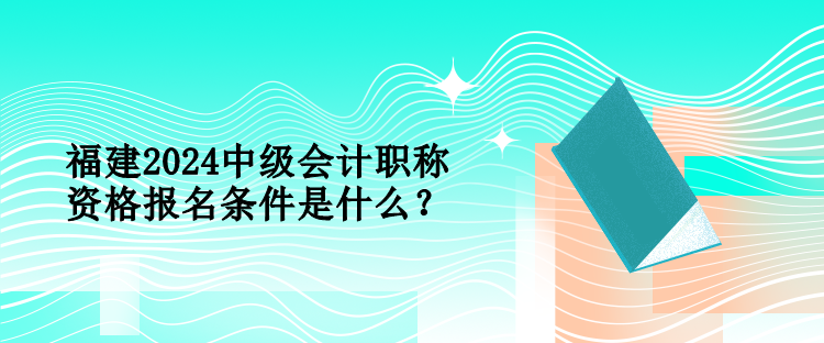 福建2024中級會計職稱資格報名條件是什么？