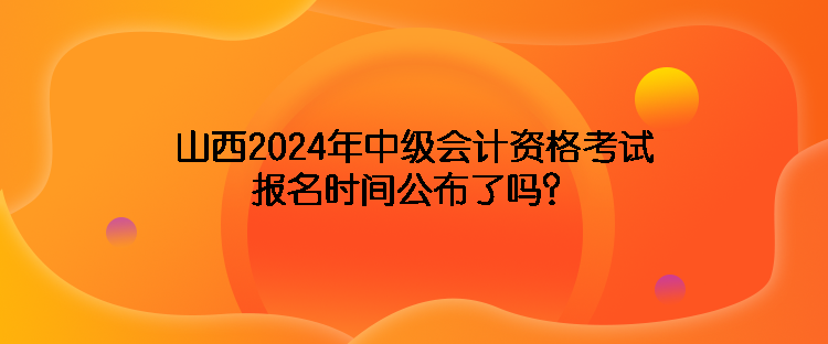 山西2024年中級(jí)會(huì)計(jì)資格考試報(bào)名時(shí)間公布了嗎？