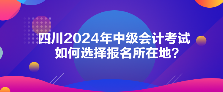 四川2024年中級會計考試如何選擇報名所在地？