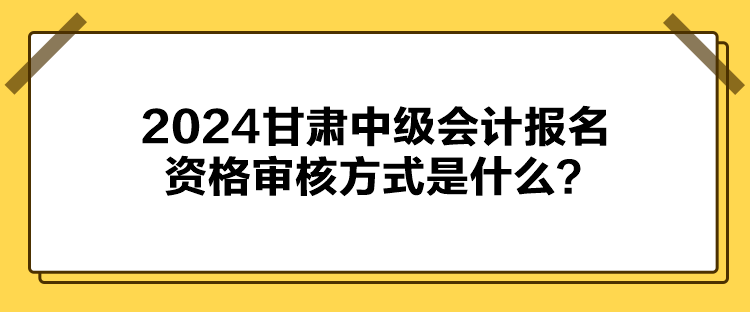 2024甘肅中級(jí)會(huì)計(jì)報(bào)名資格審核方式是什么？