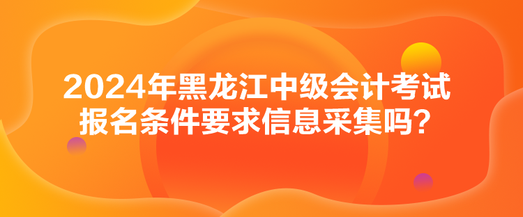 2024年黑龍江中級會計考試報名條件要求信息采集嗎？