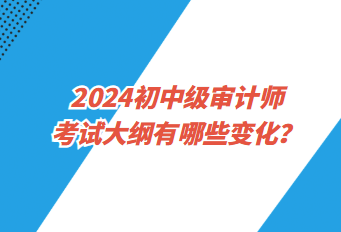 2024初中級(jí)審計(jì)師考試大綱有哪些變化？