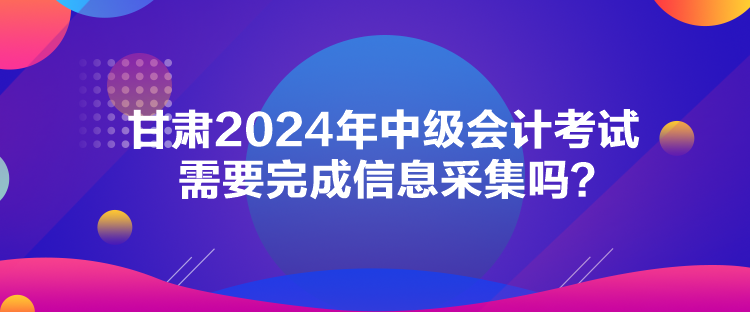 甘肅2024年中級會計考試需要完成信息采集嗎？