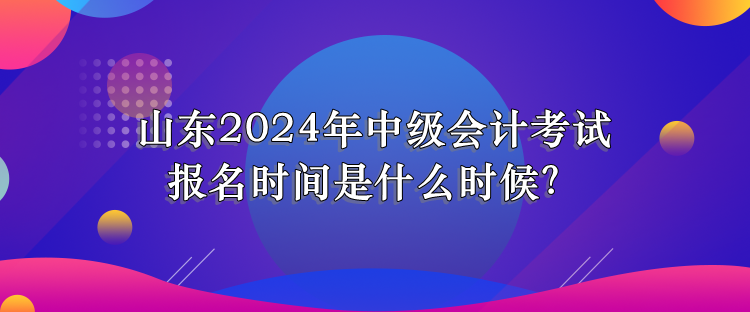 山東2024年中級會計考試報名時間是什么時候？