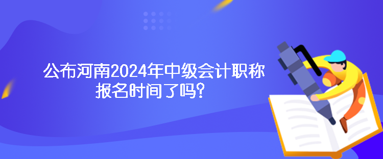 公布河南2024年中級會計職稱報名時間了嗎？