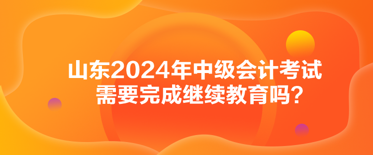 山東2024年中級會計考試需要完成繼續(xù)教育嗎？