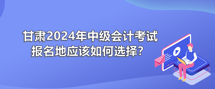 甘肅2024年中級會計考試報名地應(yīng)該如何選擇？