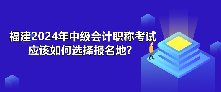 福建2024年中級會計職稱考試應該如何選擇報名地？