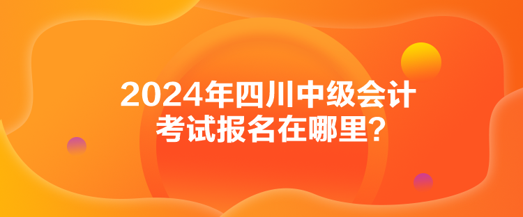 2024年四川中級會計考試報名在哪里？