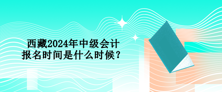 西藏2024年中級會計報名時間是什么時候？