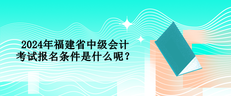 2024年福建省中級會計考試報名條件是什么呢？