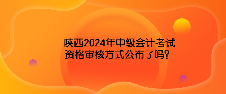 陜西2024年中級會計考試資格審核方式公布了嗎？