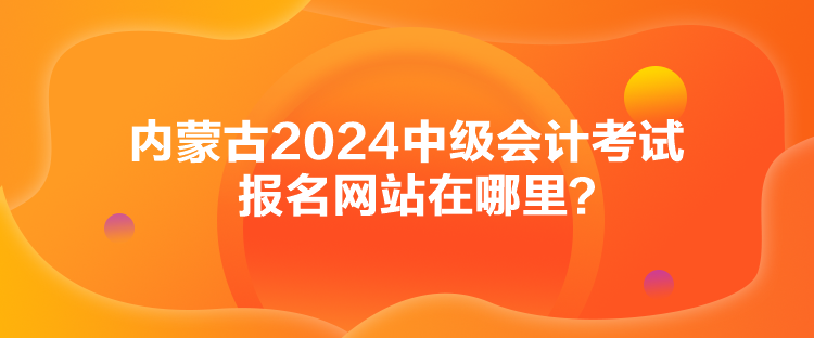 內(nèi)蒙古2024中級會計考試報名網(wǎng)站在哪里？