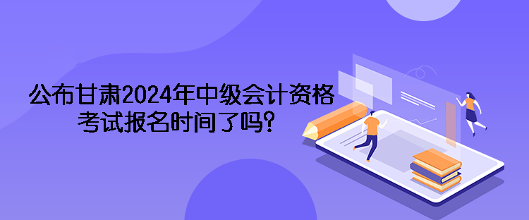 公布甘肅2024年中級會計資格考試報名時間了嗎？