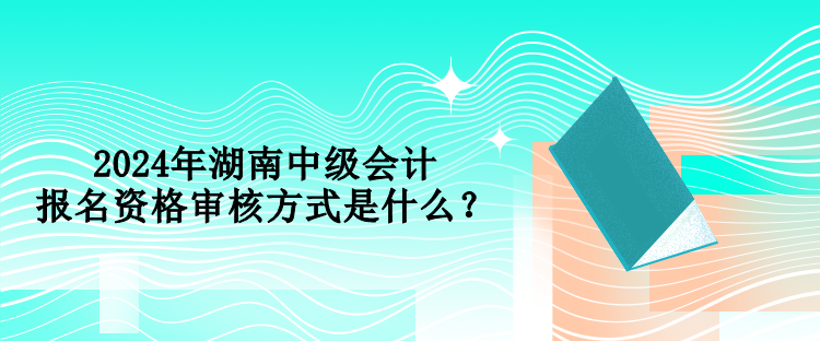 2024年湖南中級(jí)會(huì)計(jì)報(bào)名資格審核方式是什么？