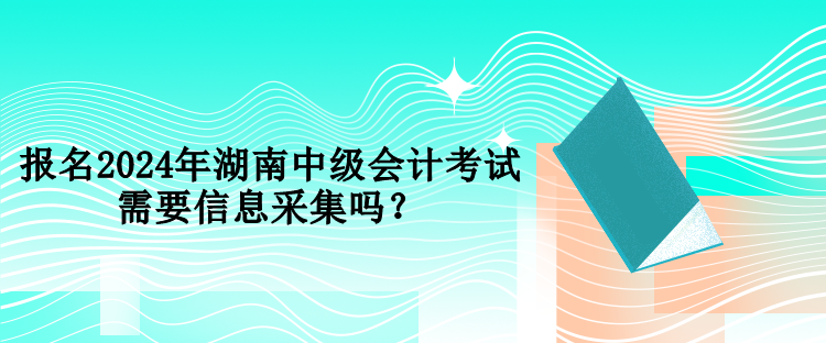 報名2024年湖南中級會計考試需要信息采集嗎？