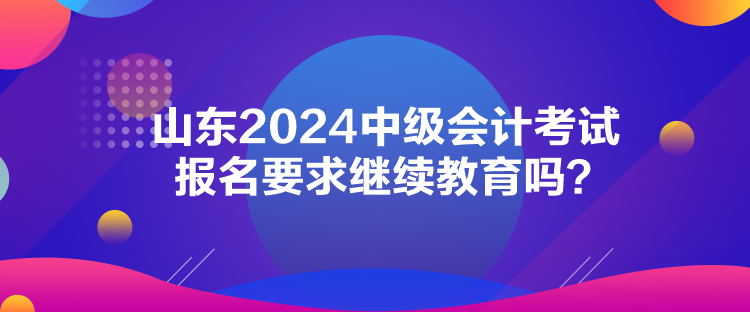 山東2024中級會計考試報名要求繼續(xù)教育嗎？